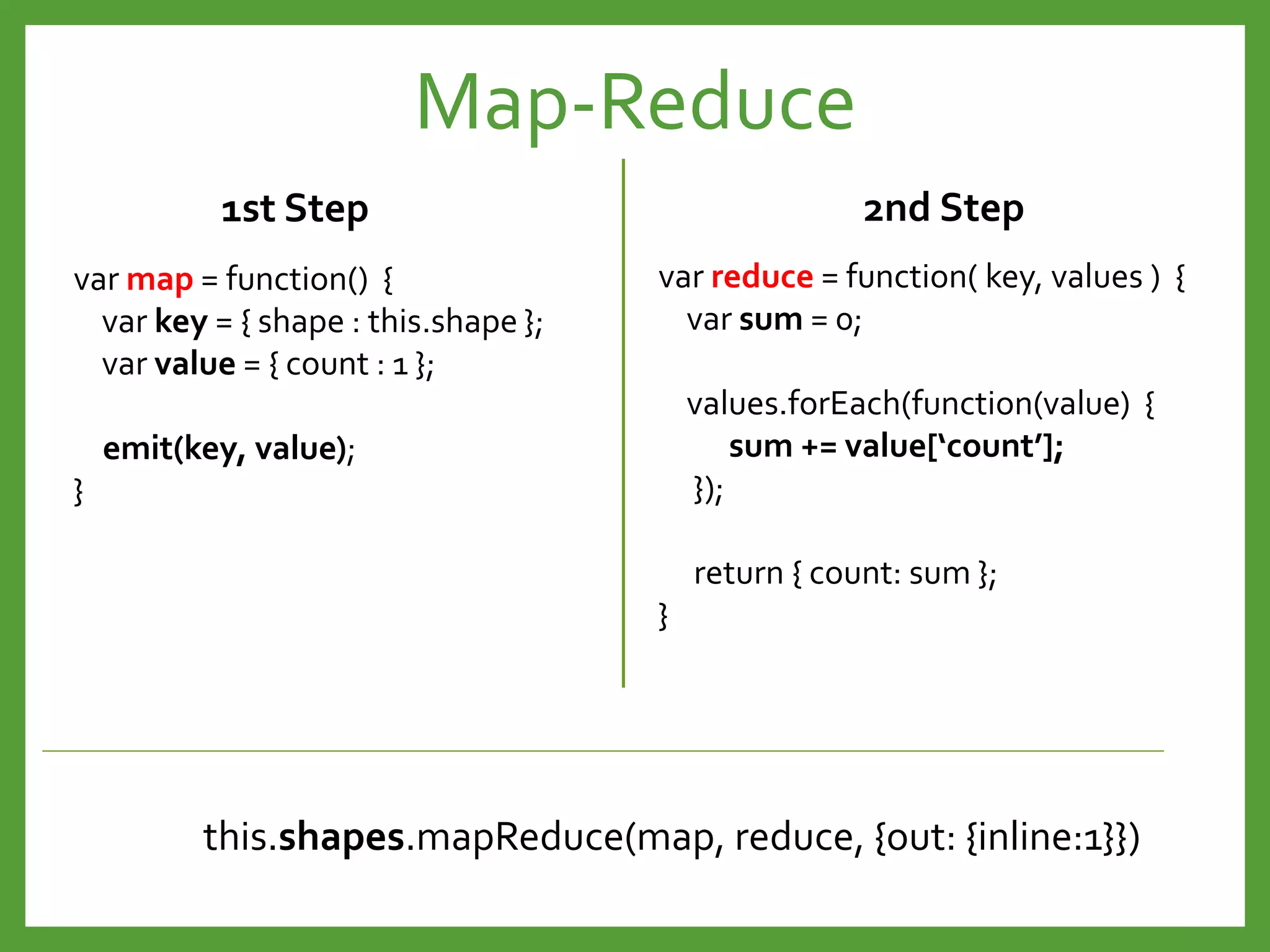 var map = function() {
var key = { shape : this.shape };
var value = { count : 1 };
emit(key, value);
}
var reduce = function( key, values ) {
var sum = 0;
values.forEach(function(value) {
sum += value[‘count’];
});
return { count: sum };
}
this.shapes.mapReduce(map, reduce, {out: {inline:1}})
1st Step 2nd Step
Map-Reduce
 