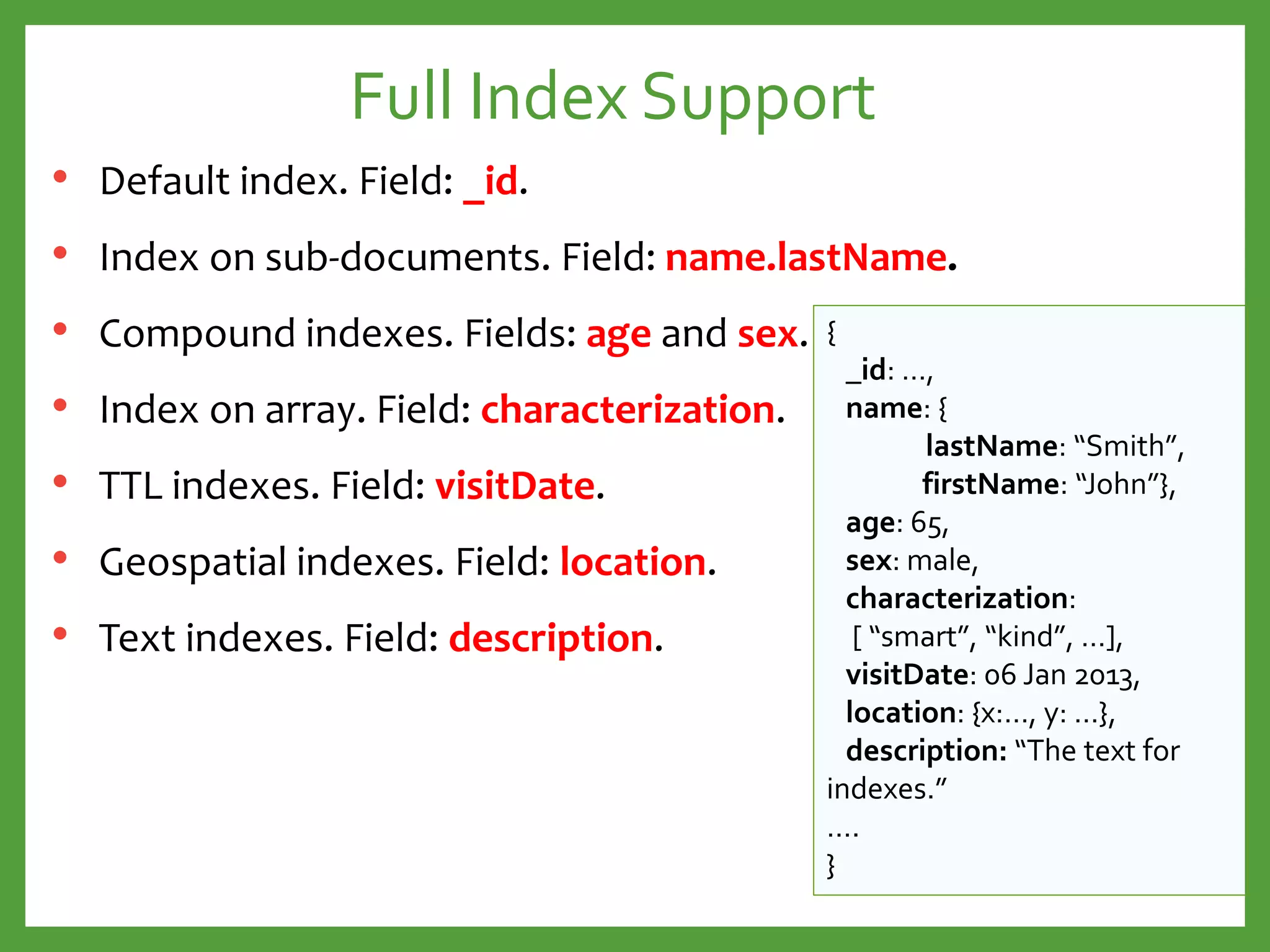 Full Index Support
• Default index. Field: _id.
• Index on sub-documents. Field: name.lastName.
• Compound indexes. Fields: age and sex.
• Index on array. Field: characterization.
• TTL indexes. Field: visitDate.
• Geospatial indexes. Field: location.
• Text indexes. Field: description.
{
_id: …,
name: {
lastName: “Smith”,
firstName: “John”},
age: 65,
sex: male,
characterization:
[ “smart”, “kind”, …],
visitDate: 06 Jan 2013,
location: {x:…, y: …},
description: “The text for
indexes.”
….
}
 