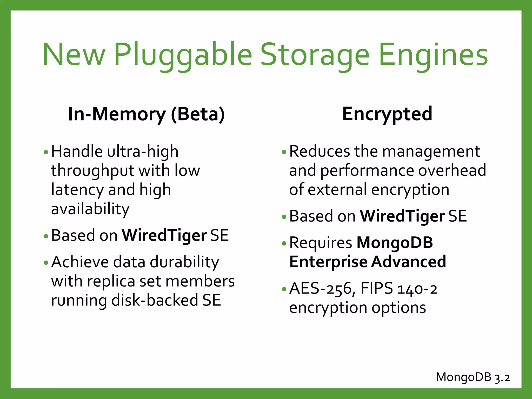 In-Memory (Beta)
•Handle ultra-high
throughput with low
latency and high
availability
•Based on WiredTiger SE
•Achieve data durability
with replica set members
running disk-backed SE
Encrypted
•Reduces the management
and performance overhead
of external encryption
•Based on WiredTiger SE
•Requires MongoDB
Enterprise Advanced
•AES-256, FIPS 140-2
encryption options
New Pluggable Storage Engines
MongoDB 3.2
 