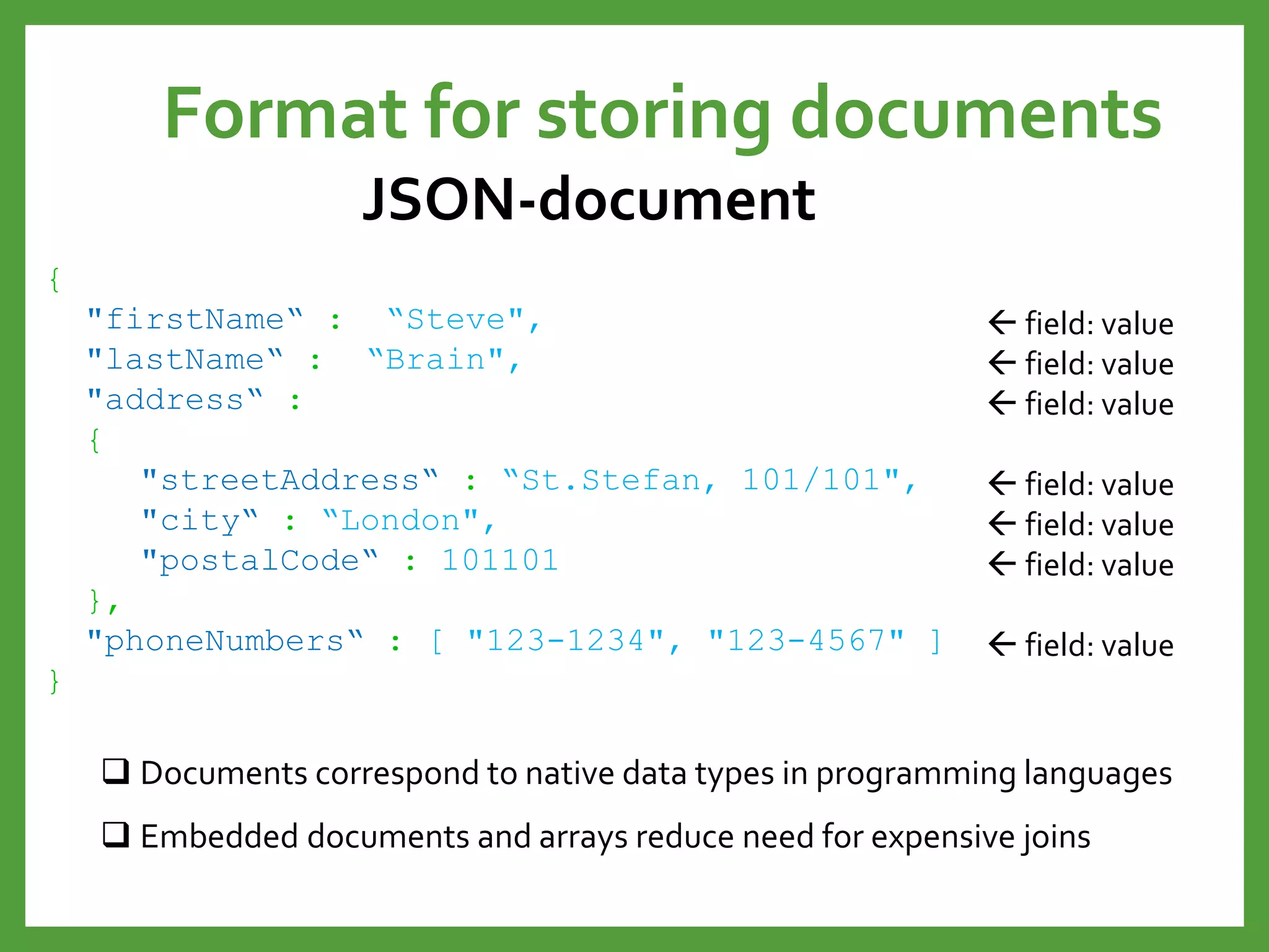 Format for storing documents
JSON-document
{
"firstName“ : “Steve",
"lastName“ : “Brain",
"address“ :
{
"streetAddress“ : “St.Stefan, 101/101",
"city“ : “London",
"postalCode“ : 101101
},
"phoneNumbers“ : [ "123-1234", "123-4567" ]
}
 field: value
 field: value
 field: value
 field: value
 field: value
 field: value
 field: value
 Documents correspond to native data types in programming languages
 Embedded documents and arrays reduce need for expensive joins
 