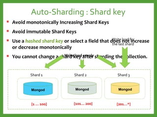 Auto-Sharding : Shard key
 Avoid monotonically Increasing Shard Keys
 Avoid immutable Shard Keys
 Use a hashed shard key or select a field that does not increase
or decrease monotonically
 You cannot change a shard key after sharding the collection.
Mongod
Shard 2
Mongod
Shard 1
Mongod
Shard 3
[1 … 100] [101… 200] [201…*]
Write load for
the last shard
Write load evenly
 