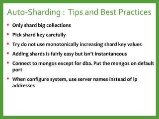 Auto-Sharding : Tips and Best Practices
 Only shard big collections
 Pick shard key carefully
 Try do not use monotonically increasing shard key values
 Adding shards is fairly easy but isn’t instantaneous
 Connect to mongos except for dba. Put the mongos on default
port
 When configure system, use server names instead of ip
addresses
 