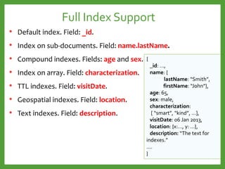 Full Index Support
• Default index. Field: _id.
• Index on sub-documents. Field: name.lastName.
• Compound indexes. Fields: age and sex.
• Index on array. Field: characterization.
• TTL indexes. Field: visitDate.
• Geospatial indexes. Field: location.
• Text indexes. Field: description.
{
_id: …,
name: {
lastName: “Smith”,
firstName: “John”},
age: 65,
sex: male,
characterization:
[ “smart”, “kind”, …],
visitDate: 06 Jan 2013,
location: {x:…, y: …},
description: “The text for
indexes.”
….
}
 
