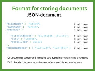 Format for storing documents
JSON-document
{
"firstName“ : “Steve",
"lastName“ : “Brain",
"address“ :
{
"streetAddress“ : “St.Stefan, 101/101",
"city“ : “London",
"postalCode“ : 101101
},
"phoneNumbers“ : [ "123-1234", "123-4567" ]
}
 field: value
 field: value
 field: value
 field: value
 field: value
 field: value
 field: value
 Documents correspond to native data types in programming languages
 Embedded documents and arrays reduce need for expensive joins
 