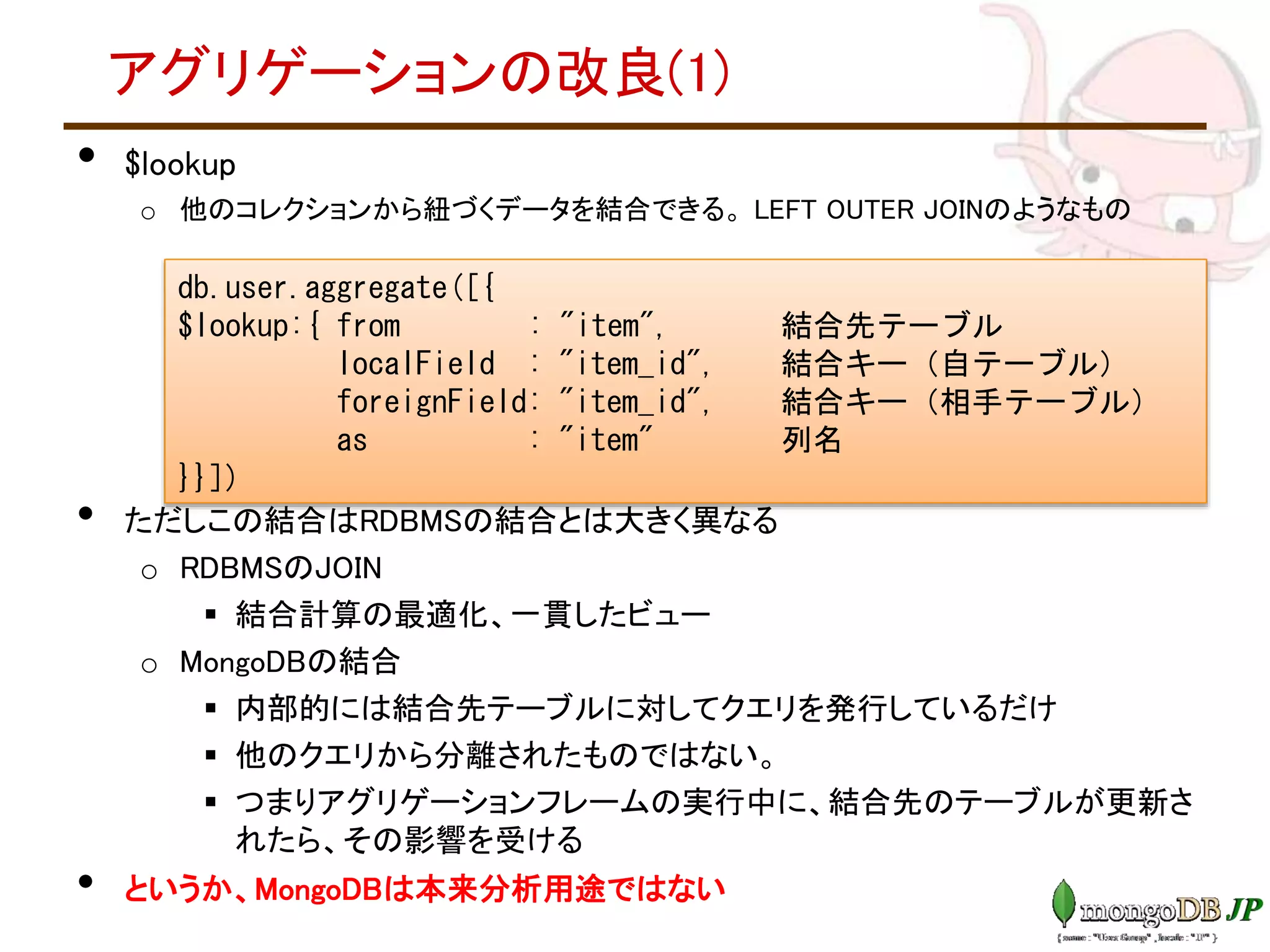 アグリゲーションの改良(1)
• $lookup
o 他のコレクションから紐づくデータを結合できる。 LEFT OUTER JOINのようなもの
• ただしこの結合はRDBMSの結合とは大きく異なる
o RDBMSのJOIN
 結合計算の最適化、一貫したビュー
o MongoDBの結合
 内部的には結合先テーブルに対してクエリを発行しているだけ
 他のクエリから分離されたものではない。
 つまりアグリゲーションフレームの実行中に、結合先のテーブルが更新さ
れたら、その影響を受ける
• というか、MongoDBは本来分析用途ではない
db.user.aggregate([{
$lookup:{ from : "item", 結合先テーブル
localField : "item_id", 結合キー（自テーブル）
foreignField: "item_id", 結合キー（相手テーブル）
as : "item" 列名
}}])
 