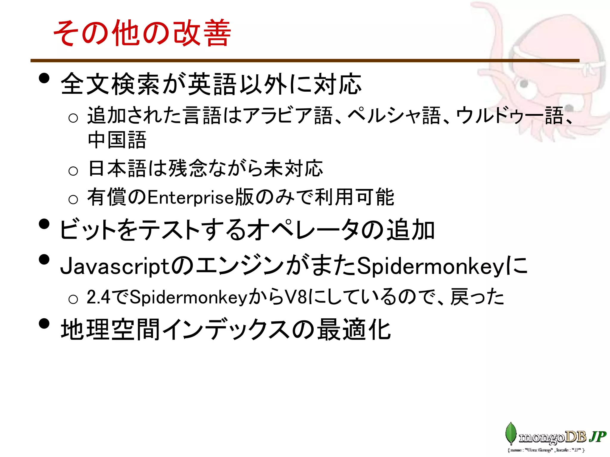 その他の改善
• 全文検索が英語以外に対応
o 追加された言語はアラビア語、ペルシャ語、ウルドゥー語、
中国語
o 日本語は残念ながら未対応
o 有償のEnterprise版のみで利用可能
• ビットをテストするオペレータの追加
• JavascriptのエンジンがまたSpidermonkeyに
o 2.4でSpidermonkeyからV8にしているので、戻った
• 地理空間インデックスの最適化
 