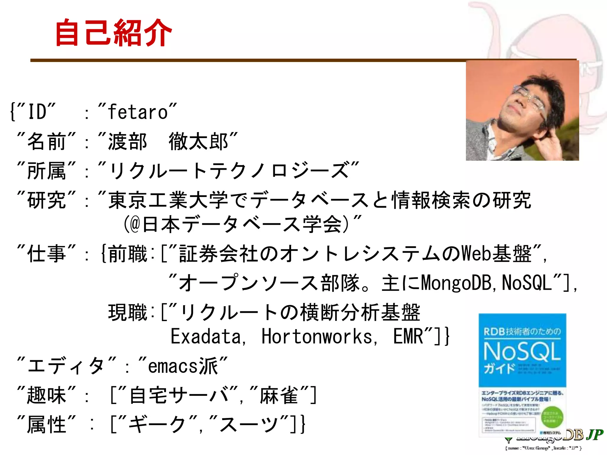 自己紹介
{"ID" ："fetaro"
"名前"："渡部 徹太郎"
"所属"："リクルートテクノロジーズ"
"研究"："東京工業大学でデータベースと情報検索の研究
(@日本データベース学会)"
"仕事"：{前職:["証券会社のオントレシステムのWeb基盤",
"オープンソース部隊。主にMongoDB,NoSQL"],
現職:["リクルートの横断分析基盤
Exadata, Hortonworks, EMR"]}
"エディタ"："emacs派"
"趣味"： ["自宅サーバ","麻雀"]
"属性" : ["ギーク","スーツ"]}
 