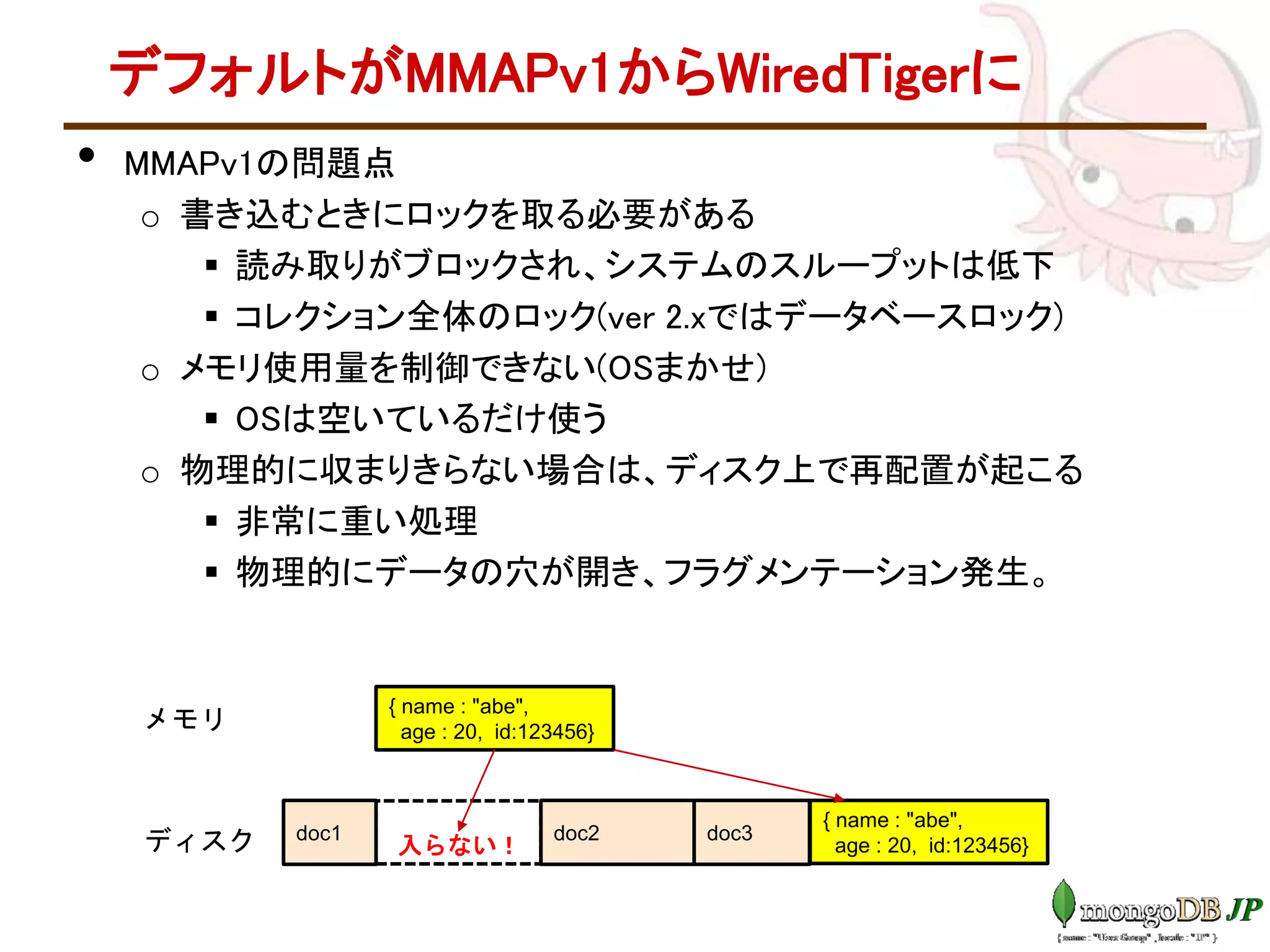 デフォルトがMMAPv1からWiredTigerに
• MMAPv1の問題点
o 書き込むときにロックを取る必要がある
 読み取りがブロックされ、システムのスループットは低下
 コレクション全体のロック(ver 2.xではデータベースロック)
o メモリ使用量を制御できない(OSまかせ)
 OSは空いているだけ使う
o 物理的に収まりきらない場合は、ディスク上で再配置が起こる
 非常に重い処理
 物理的にデータの穴が開き、フラグメンテーション発生。
ディスク
メモリ
doc1 doc2 doc3
{ name : "abe",
age : 20, id:123456}
{ name : "abe",
age : 20, id:123456}入らない！
 