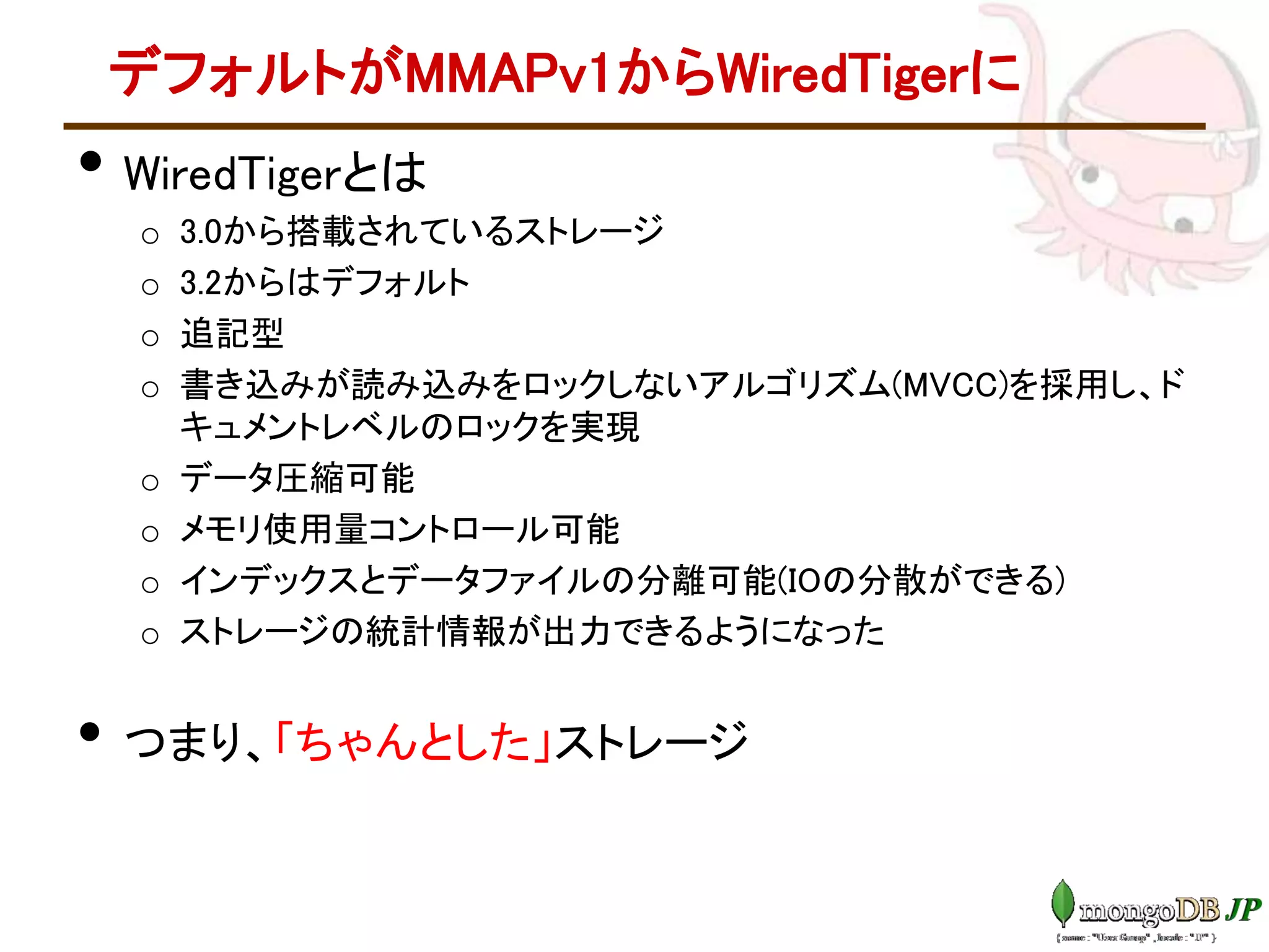デフォルトがMMAPv1からWiredTigerに
• WiredTigerとは
o 3.0から搭載されているストレージ
o 3.2からはデフォルト
o 追記型
o 書き込みが読み込みをロックしないアルゴリズム(MVCC)を採用し、ド
キュメントレベルのロックを実現
o データ圧縮可能
o メモリ使用量コントロール可能
o インデックスとデータファイルの分離可能(IOの分散ができる)
o ストレージの統計情報が出力できるようになった
• つまり、「ちゃんとした」ストレージ
 