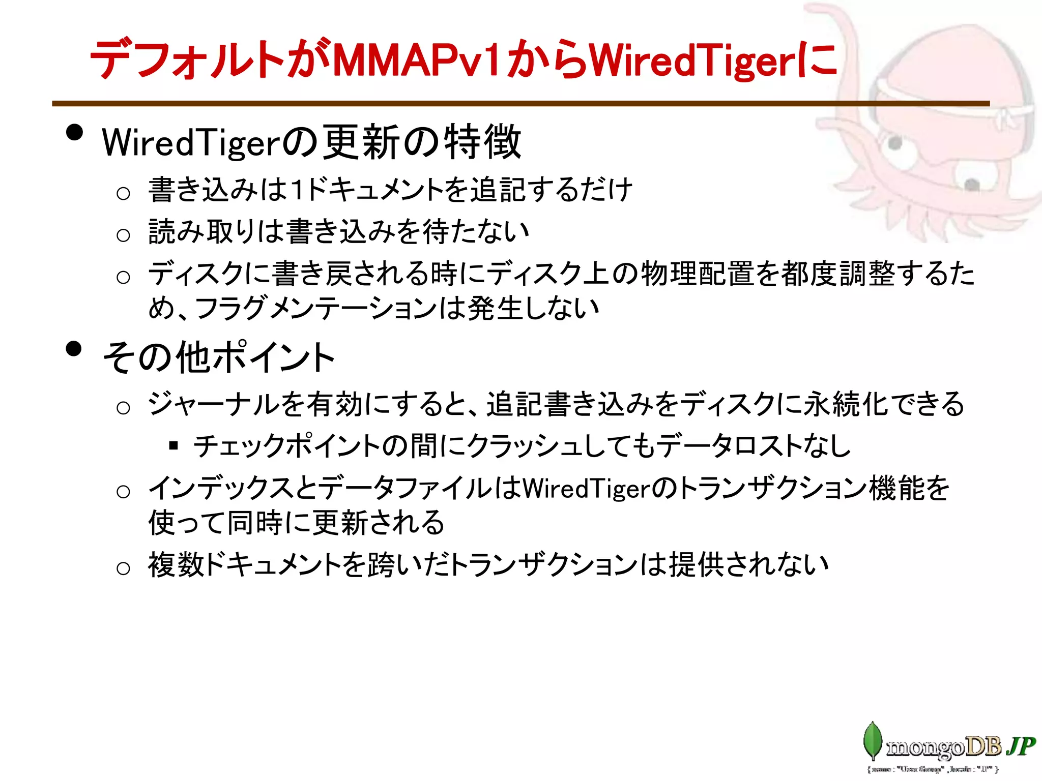 デフォルトがMMAPv1からWiredTigerに
• WiredTigerの更新の特徴
o 書き込みは１ドキュメントを追記するだけ
o 読み取りは書き込みを待たない
o ディスクに書き戻される時にディスク上の物理配置を都度調整するた
め、フラグメンテーションは発生しない
• その他ポイント
o ジャーナルを有効にすると、追記書き込みをディスクに永続化できる
 チェックポイントの間にクラッシュしてもデータロストなし
o インデックスとデータファイルはWiredTigerのトランザクション機能を
使って同時に更新される
o 複数ドキュメントを跨いだトランザクションは提供されない
 