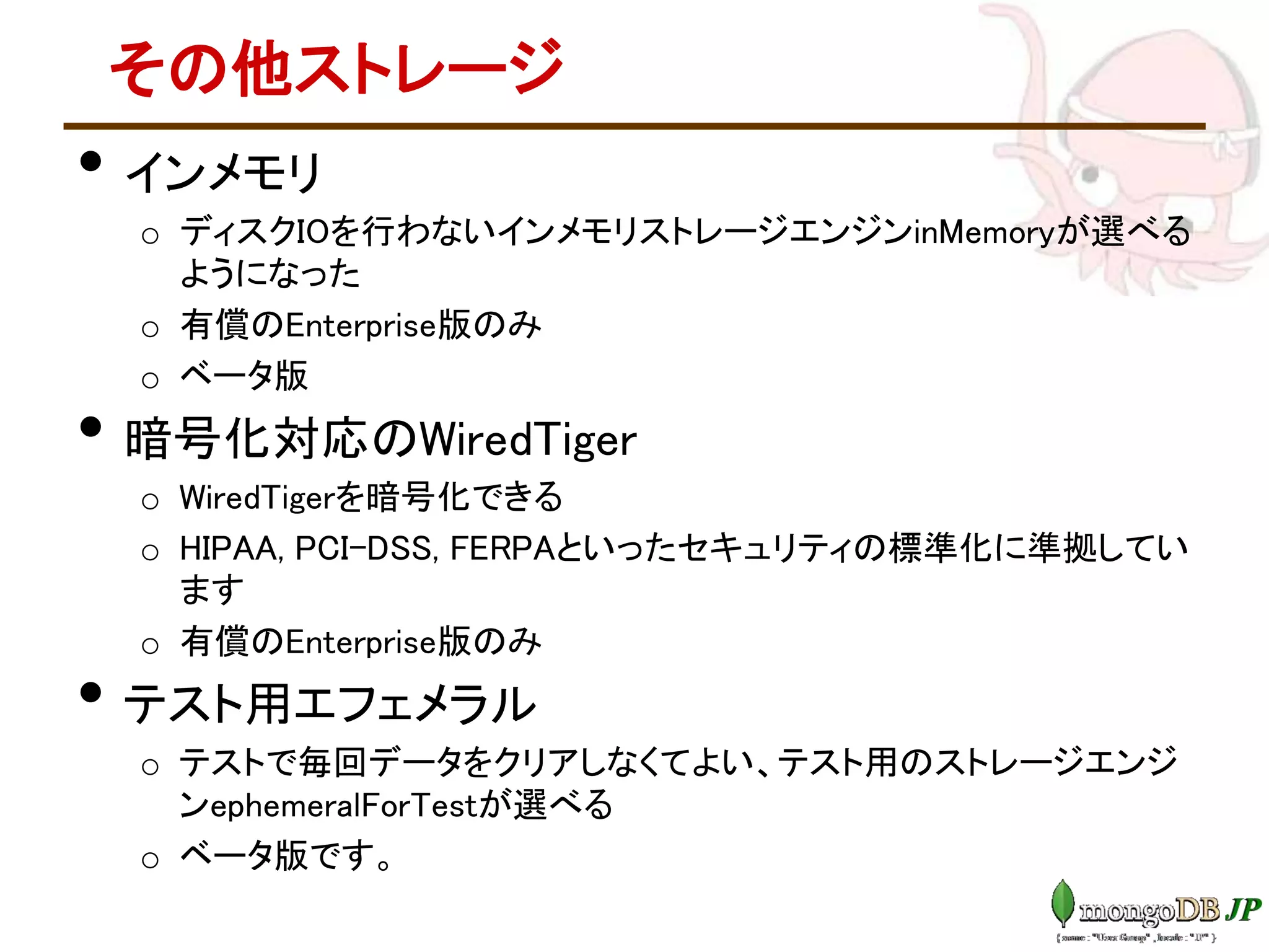その他ストレージ
• インメモリ
o ディスクIOを行わないインメモリストレージエンジンinMemoryが選べる
ようになった
o 有償のEnterprise版のみ
o ベータ版
• 暗号化対応のWiredTiger
o WiredTigerを暗号化できる
o HIPAA, PCI-DSS, FERPAといったセキュリティの標準化に準拠してい
ます
o 有償のEnterprise版のみ
• テスト用エフェメラル
o テストで毎回データをクリアしなくてよい、テスト用のストレージエンジ
ンephemeralForTestが選べる
o ベータ版です。
 