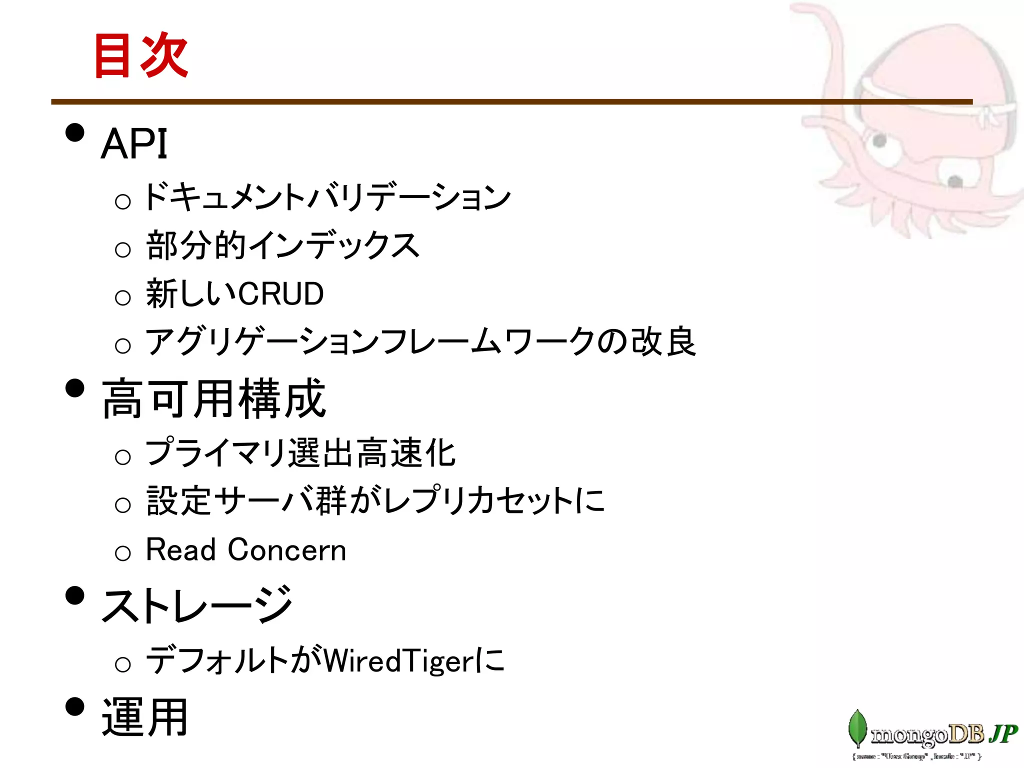目次
• API
o ドキュメントバリデーション
o 部分的インデックス
o 新しいCRUD
o アグリゲーションフレームワークの改良
• 高可用構成
o プライマリ選出高速化
o 設定サーバ群がレプリカセットに
o Read Concern
• ストレージ
o デフォルトがWiredTigerに
• 運用
 