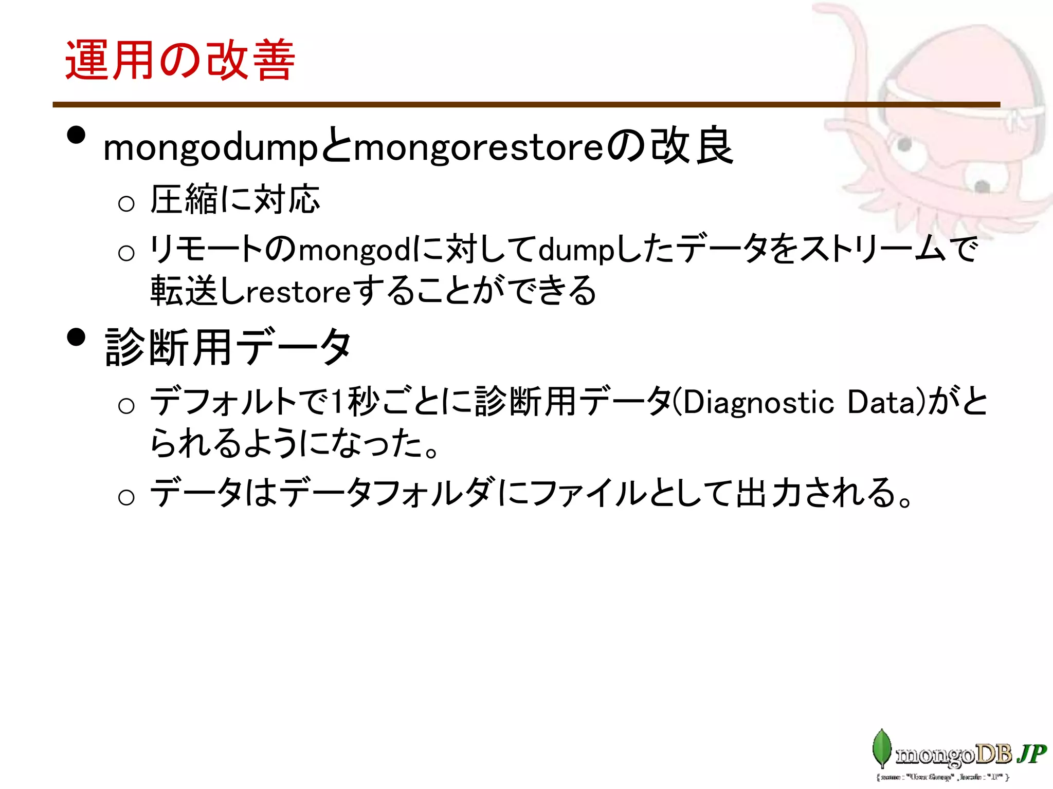 運用の改善
• mongodumpとmongorestoreの改良
o 圧縮に対応
o リモートのmongodに対してdumpしたデータをストリームで
転送しrestoreすることができる
• 診断用データ
o デフォルトで1秒ごとに診断用データ(Diagnostic Data)がと
られるようになった。
o データはデータフォルダにファイルとして出力される。
 