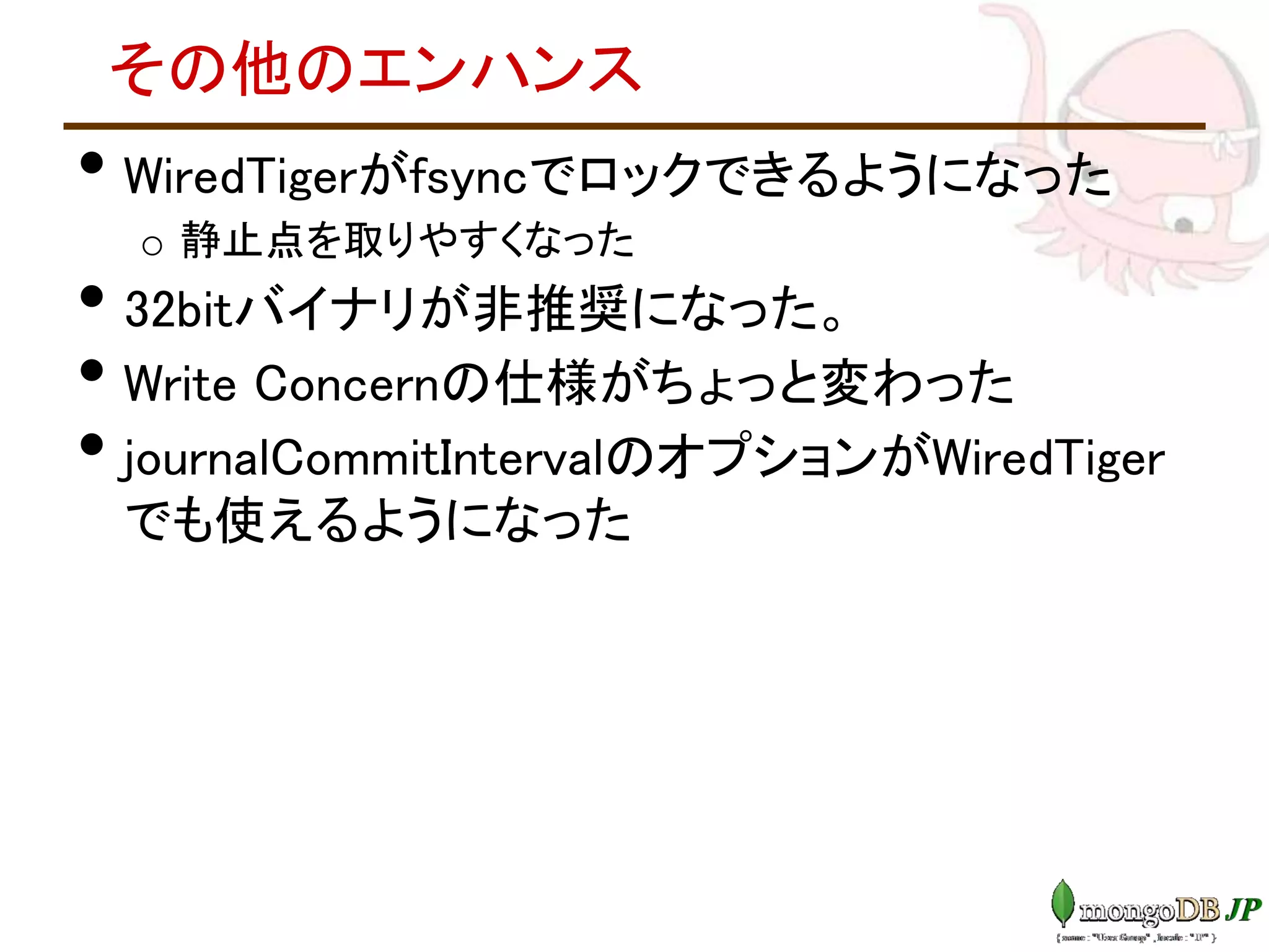 その他のエンハンス
• WiredTigerがfsyncでロックできるようになった
o 静止点を取りやすくなった
• 32bitバイナリが非推奨になった。
• Write Concernの仕様がちょっと変わった
• journalCommitIntervalのオプションがWiredTiger
でも使えるようになった
 