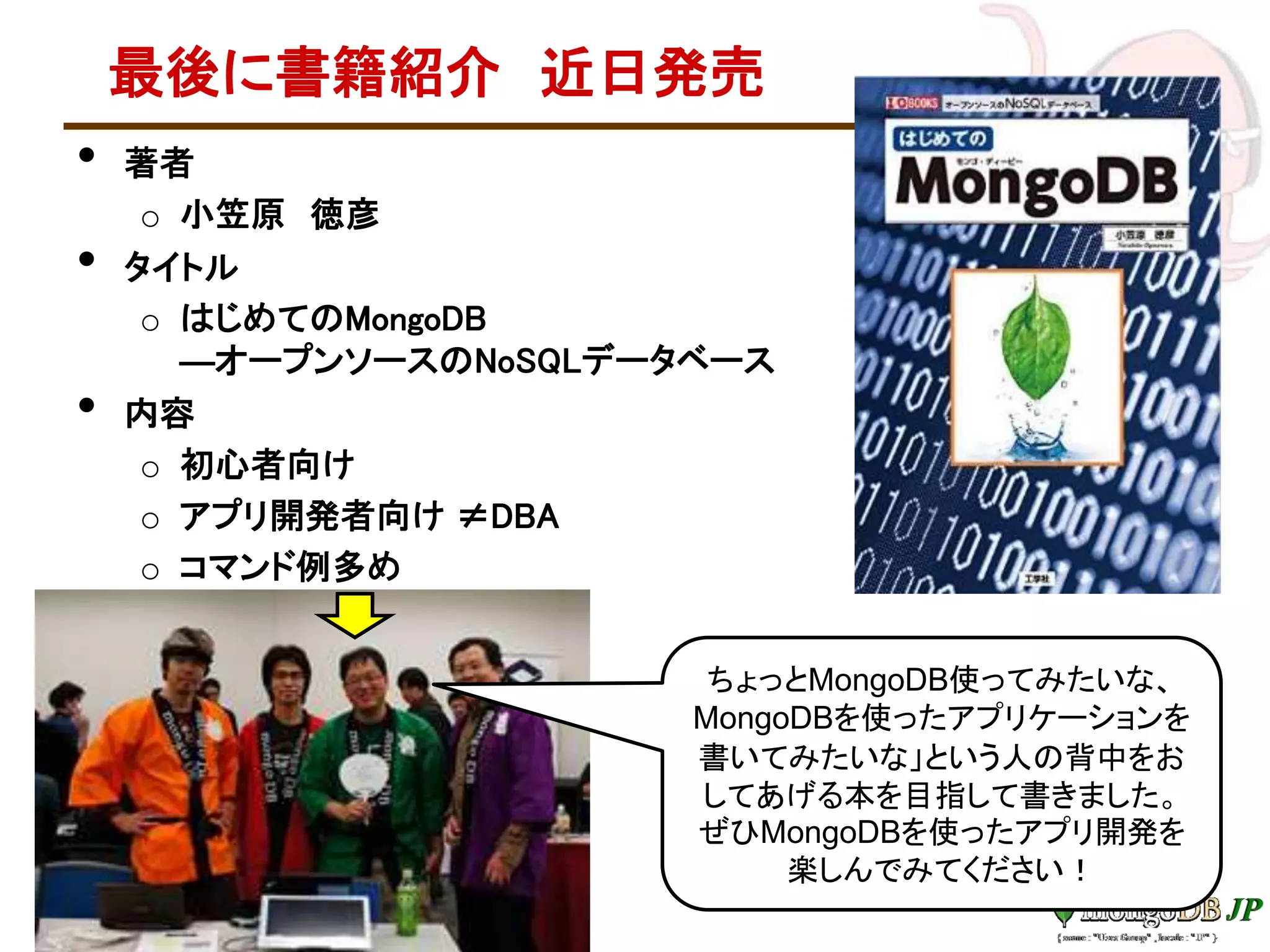 最後に書籍紹介 近日発売
• 著者
o 小笠原 徳彦
• タイトル
o はじめてのMongoDB
―オープンソースのNoSQLデータベース
• 内容
o 初心者向け
o アプリ開発者向け ≠DBA
o コマンド例多め
ちょっとMongoDB使ってみたいな、
MongoDBを使ったアプリケーションを
書いてみたいな」という人の背中をお
してあげる本を目指して書きました。
ぜひMongoDBを使ったアプリ開発を
楽しんでみてください！
 