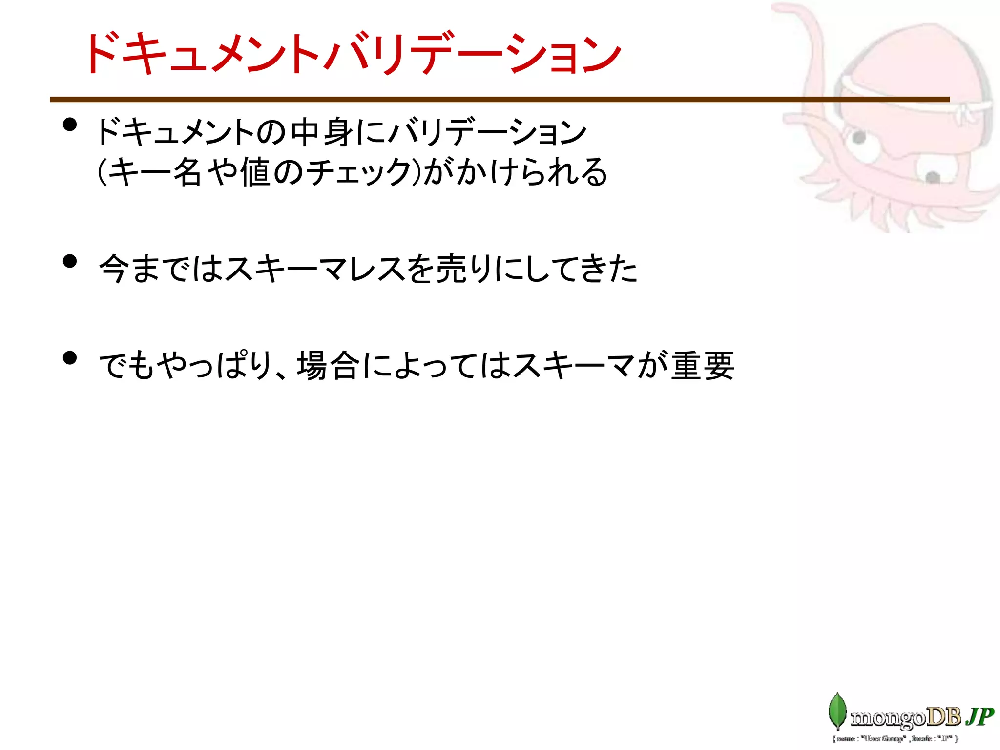 ドキュメントバリデーション
• ドキュメントの中身にバリデーション
(キー名や値のチェック)がかけられる
• 今まではスキーマレスを売りにしてきた
• でもやっぱり、場合によってはスキーマが重要
 