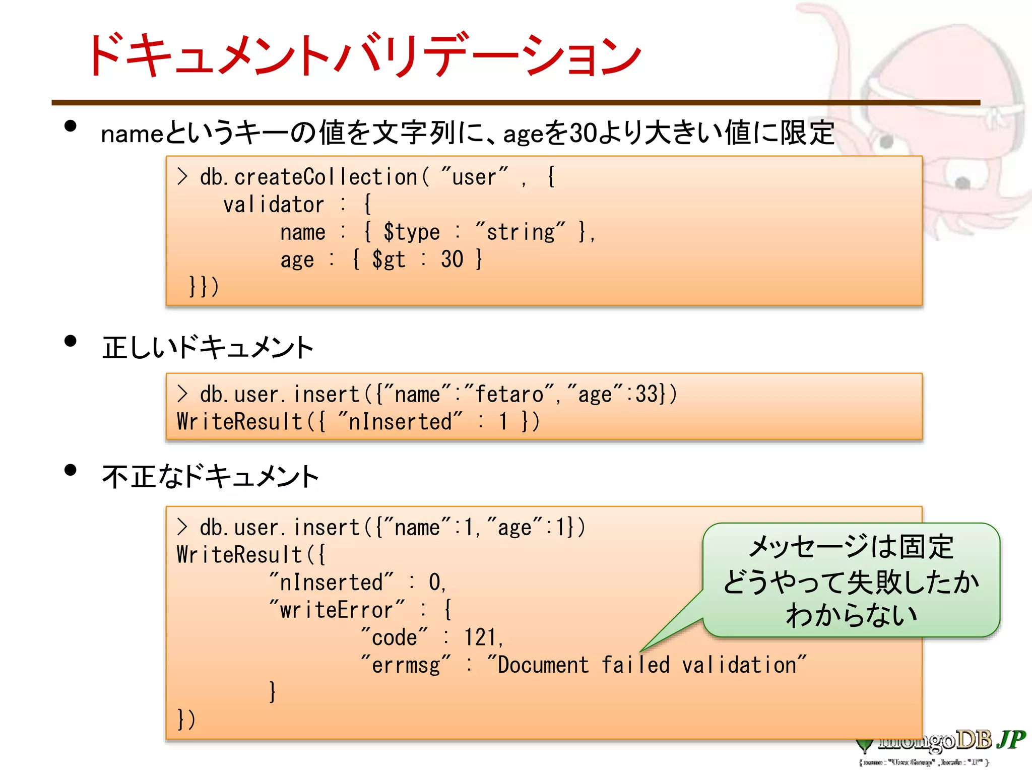 ドキュメントバリデーション
• nameというキーの値を文字列に、ageを30より大きい値に限定
• 正しいドキュメント
• 不正なドキュメント
> db.createCollection( "user" , {
validator : {
name : { $type : "string" },
age : { $gt : 30 }
}})
> db.user.insert({"name":"fetaro","age":33})
WriteResult({ "nInserted" : 1 })
> db.user.insert({"name":1,"age":1})
WriteResult({
"nInserted" : 0,
"writeError" : {
"code" : 121,
"errmsg" : "Document failed validation"
}
})
メッセージは固定
どうやって失敗したか
わからない
 