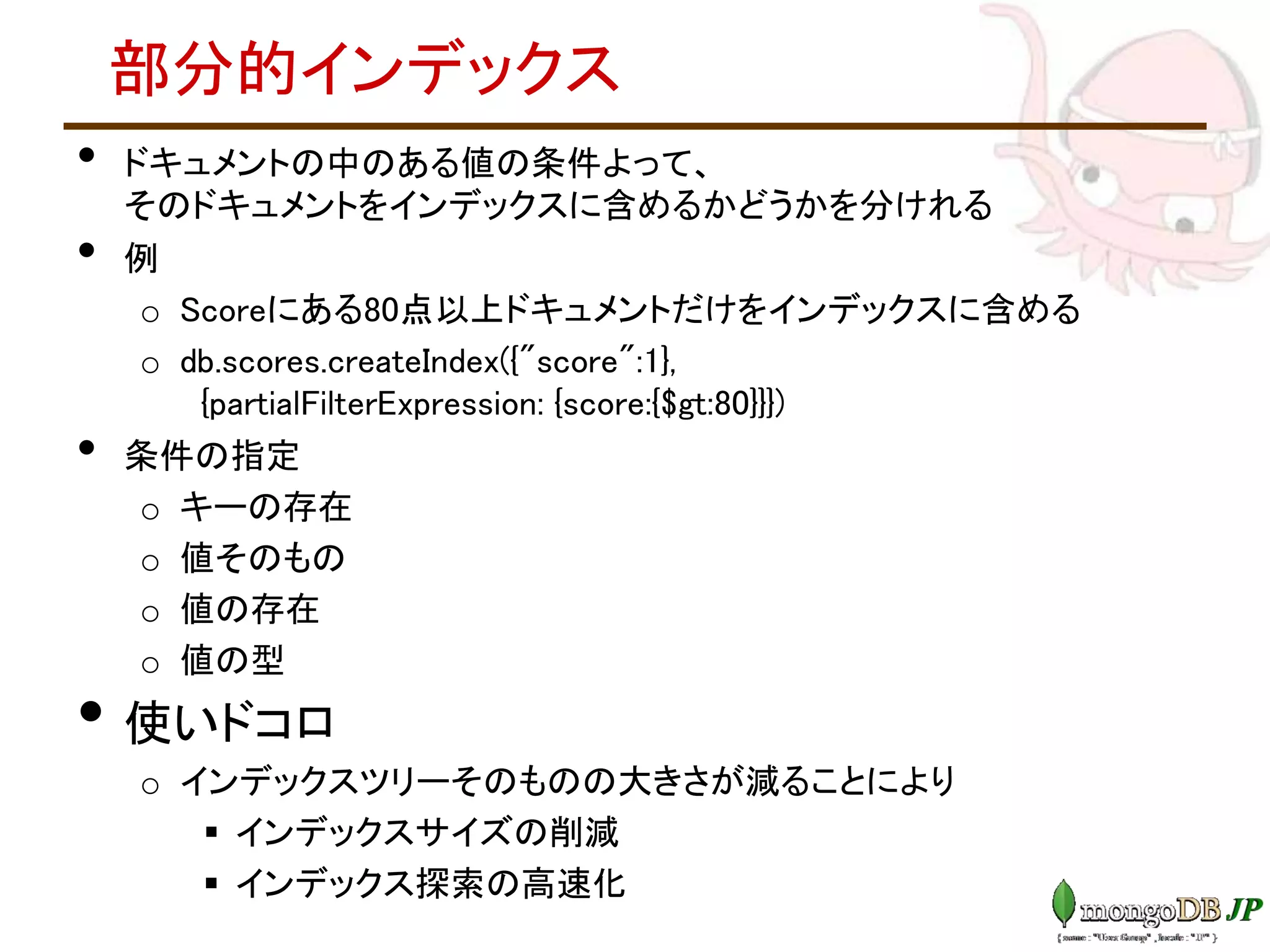 部分的インデックス
• ドキュメントの中のある値の条件よって、
そのドキュメントをインデックスに含めるかどうかを分けれる
• 例
o Scoreにある80点以上ドキュメントだけをインデックスに含める
o db.scores.createIndex({"score":1},
{partialFilterExpression: {score:{$gt:80}}})
• 条件の指定
o キーの存在
o 値そのもの
o 値の存在
o 値の型
• 使いドコロ
o インデックスツリーそのものの大きさが減ることにより
 インデックスサイズの削減
 インデックス探索の高速化
 