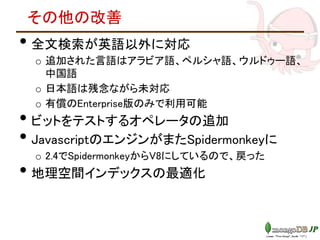その他の改善
• 全文検索が英語以外に対応
o 追加された言語はアラビア語、ペルシャ語、ウルドゥー語、
中国語
o 日本語は残念ながら未対応
o 有償のEnterprise版のみで利用可能
• ビットをテストするオペレータの追加
• JavascriptのエンジンがまたSpidermonkeyに
o 2.4でSpidermonkeyからV8にしているので、戻った
• 地理空間インデックスの最適化
 