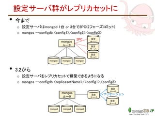 設定サーバ群がレプリカセットに
• 今まで
o 設定サーバはmongod 1台 or 3台で2PC(2フェーズコミット)
o mongos --configdb <config1>,<config2>,<config3>
• 3.2から
o 設定サーバをレプリカセットで構築できるようになる
o mongos --configdb <replicasetName>/<config1>,<config2>
mongos
ルータ
設定
サーバ
mongod mongod mongod
設定
サーバ
設定
サーバ
mongos
ルータ
設定
サーバ
mongod mongod mongod
設定
サーバ
設定
サーバ
2PC
レプリケーション
 