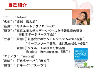 自己紹介
{"ID" ："fetaro"
"名前"："渡部 徹太郎"
"所属"："リクルートテクノロジーズ"
"研究"："東京工業大学でデータベースと情報検索の研究
(@日本データベース学会)"
"仕事"：{前職:["証券会社のオントレシステムのWeb基盤",
"オープンソース部隊。主にMongoDB,NoSQL"],
現職:["リクルートの横断分析基盤
Exadata, Hortonworks, EMR"]}
"エディタ"："emacs派"
"趣味"： ["自宅サーバ","麻雀"]
"属性" : ["ギーク","スーツ"]}
 