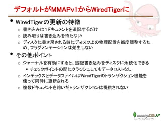 デフォルトがMMAPv1からWiredTigerに
• WiredTigerの更新の特徴
o 書き込みは１ドキュメントを追記するだけ
o 読み取りは書き込みを待たない
o ディスクに書き戻される時にディスク上の物理配置を都度調整するた
め、フラグメンテーションは発生しない
• その他ポイント
o ジャーナルを有効にすると、追記書き込みをディスクに永続化できる
 チェックポイントの間にクラッシュしてもデータロストなし
o インデックスとデータファイルはWiredTigerのトランザクション機能を
使って同時に更新される
o 複数ドキュメントを跨いだトランザクションは提供されない
 