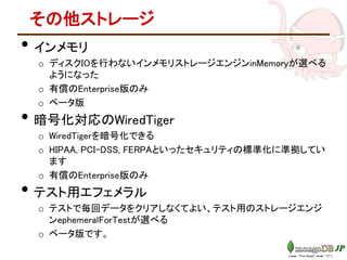 その他ストレージ
• インメモリ
o ディスクIOを行わないインメモリストレージエンジンinMemoryが選べる
ようになった
o 有償のEnterprise版のみ
o ベータ版
• 暗号化対応のWiredTiger
o WiredTigerを暗号化できる
o HIPAA, PCI-DSS, FERPAといったセキュリティの標準化に準拠してい
ます
o 有償のEnterprise版のみ
• テスト用エフェメラル
o テストで毎回データをクリアしなくてよい、テスト用のストレージエンジ
ンephemeralForTestが選べる
o ベータ版です。
 