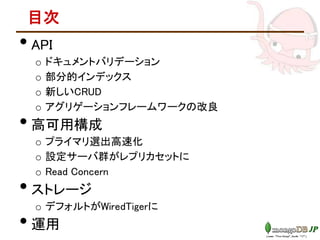 目次
• API
o ドキュメントバリデーション
o 部分的インデックス
o 新しいCRUD
o アグリゲーションフレームワークの改良
• 高可用構成
o プライマリ選出高速化
o 設定サーバ群がレプリカセットに
o Read Concern
• ストレージ
o デフォルトがWiredTigerに
• 運用
 