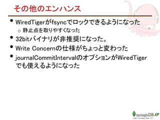その他のエンハンス
• WiredTigerがfsyncでロックできるようになった
o 静止点を取りやすくなった
• 32bitバイナリが非推奨になった。
• Write Concernの仕様がちょっと変わった
• journalCommitIntervalのオプションがWiredTiger
でも使えるようになった
 