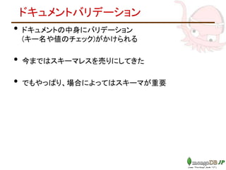 ドキュメントバリデーション
• ドキュメントの中身にバリデーション
(キー名や値のチェック)がかけられる
• 今まではスキーマレスを売りにしてきた
• でもやっぱり、場合によってはスキーマが重要
 