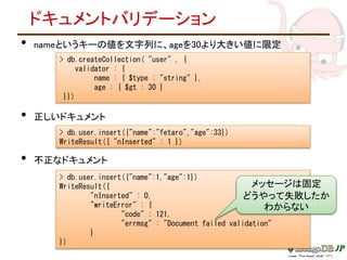 ドキュメントバリデーション
• nameというキーの値を文字列に、ageを30より大きい値に限定
• 正しいドキュメント
• 不正なドキュメント
> db.createCollection( "user" , {
validator : {
name : { $type : "string" },
age : { $gt : 30 }
}})
> db.user.insert({"name":"fetaro","age":33})
WriteResult({ "nInserted" : 1 })
> db.user.insert({"name":1,"age":1})
WriteResult({
"nInserted" : 0,
"writeError" : {
"code" : 121,
"errmsg" : "Document failed validation"
}
})
メッセージは固定
どうやって失敗したか
わからない
 