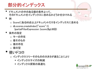 部分的インデックス
• ドキュメントの中のある値の条件よって、
そのドキュメントをインデックスに含めるかどうかを分けれる
• 例
o Scoreにある80点以上ドキュメントだけをインデックスに含める
o db.scores.createIndex({"score":1},
{partialFilterExpression: {score:{$gt:80}}})
• 条件の指定
o キーの存在
o 値そのもの
o 値の存在
o 値の型
• 使いドコロ
o インデックスツリーそのものの大きさが減ることにより
 インデックスサイズの削減
 インデックス探索の高速化
 
