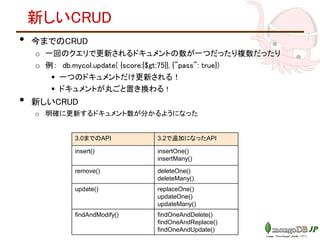 新しいCRUD
• 今までのCRUD
o 一回のクエリで更新されるドキュメントの数が一つだったり複数だったり
o 例： db.mycol.update( {score:{$gt:75}}, {"pass": true})
 一つのドキュメントだけ更新される！
 ドキュメントが丸ごと置き換わる！
• 新しいCRUD
o 明確に更新するドキュメント数が分かるようになった
3.0までのAPI 3.2で追加になったAPI
insert() insertOne()
insertMany()
remove() deleteOne()
deleteMany()
update() replaceOne()
updateOne()
updateMany()
findAndModify() findOneAndDelete()
findOneAndReplace()
findOneAndUpdate()
 