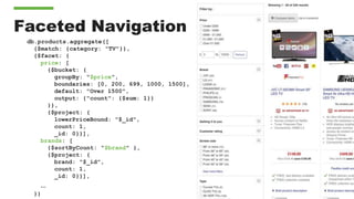 Faceted Navigation
db.products.aggregate([
{$match: {category: "TV"}},
{$facet: {
price: [
{$bucket: {
groupBy: "$price",
boundaries: [0, 200, 699, 1000, 1500],
default: "Over 1500",
output: {"count": {$sum: 1}}
}},
{$project: {
lowerPriceBound: "$_id",
count: 1,
_id: 0}}],
brands: [
{$sortByCount: "$brand" },
{$project: {
brand: "$_id",
count: 1,
_id: 0}}],
…
}}
 