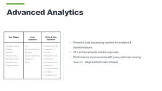 Advanced Analytics
• Powerful data processing pipeline for analytics &
transformations
• 25+ enhancements simplify app code
• Performance improvements with query optimizer moving
$match stage earlier to use indexes
New Stages Array
Operators
String & Date
Operators
$graphLookup
$facet
$bucket
$bucketAuto
$sortbyCount
$addFields
$replaceRoot
$in
$indexOfArray
$range
$reverseArray
$reduce
$zip
$indexOfBytes
$indexOfCP
$split
$strLenBytes
$strLenCP
$substrBytes
$substrCP
$isoDayOfWeek
$isoWeek
$isoWeekYear
 