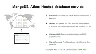 13
MongoDB Atlas: Hosted database service
● Automated: The easiest way to build, launch, and scale apps on
MongoDB
● Secured: VPC peering, SSL/TLS, encrypted storage volumes,
IP whitelists, authentication/authorization via SCRAM-SHA1, and
more
● Highly available: Deployments distributed across 3 AWS
availability zones
● High performance: WiredTiger storage engine for demanding
workloads
Try MongoDB Atlas for free with $25 Promo Code: GOATLAS25
 