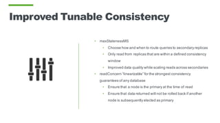 Improved Tunable Consistency
• maxStalenessMS
• Choose how and when to route queries to secondary replicas
• Only read from replicas that are within a defined consistency
window
• Improved data quality while scaling reads across secondaries
• readConcern “linearizable” for the strongest consistency
guarantees of any database
• Ensure that a node is the primary at the time of read
• Ensure that data returned will not be rolled back if another
node is subsequently elected as primary
 