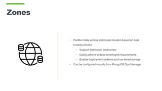 Zones
• Partition data across distributed clusters based on data
locality policies
• Supportdistributed local writes
• Easily adhere to data sovereignty requirements
• Enable deploymentpatterns such as tiered storage
• Can be configured visually from MongoDB Ops Manager
 