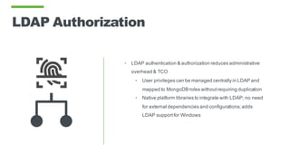 LDAP Authorization
• LDAP authentication & authorization reduces administrative
overhead & TCO
• User privileges can be managed centrally in LDAP and
mapped to MongoDB roles withoutrequiring duplication
• Native platform libraries to integrate with LDAP; no need
for external dependencies and configurations;adds
LDAP supportfor Windows
 