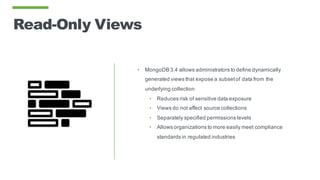 Read-Only Views
• MongoDB 3.4 allows administrators to define dynamically
generated views that expose a subsetof data from the
underlying collection
• Reduces risk of sensitive data exposure
• Views do not affect source collections
• Separately specified permissions levels
• Allows organizations to more easily meet compliance
standards in regulated industries
 