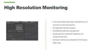 High Resolution Monitoring
• Finer grained telemetry data:collected every 10
seconds vs every 60 seconds
• Configurable retention policies
• Simplified & extended management
• Single agentto collectboth database and
hardware telemetry
• Hardware metrics now collected for Windows &
OSX hosts
 