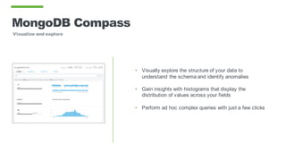 MongoDB Compass
Visualize and explore
• Visually explore the structure of your data to
understand the schema and identify anomalies
• Gain insights with histograms that display the
distribution of values across your fields
• Perform ad hoc complex queries with just a few clicks
 