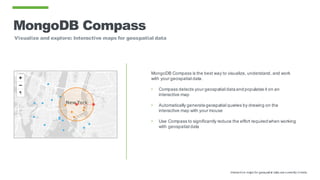 MongoDB Compass
Visualize and explore: Interactive maps for geospatial data
MongoDB Compass is the best way to visualize, understand, and work
with your geospatial data.
• Compass detects your geospatial dataandpopulates it on an
interactive map
• Automatically generategeospatial queries by drawing on the
interactive map with your mouse
• Use Compass to significantly reduce the effort requiredwhen working
with geospatial data
Interactive maps for geospatial data are currently in beta.
 