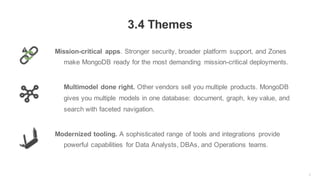 3
3.4 Themes
Mission-critical apps. Stronger security, broader platform support, and Zones
make MongoDB ready for the most demanding mission-critical deployments.
Multimodel done right. Other vendors sell you multiple products. MongoDB
gives you multiple models in one database: document, graph, key value, and
search with faceted navigation.
Modernized tooling. A sophisticated range of tools and integrations provide
powerful capabilities for Data Analysts, DBAs, and Operations teams.
 