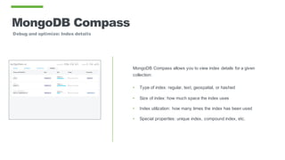 MongoDB Compass
Debug and optimize: Index details
MongoDB Compass allows you to view index details for a given
collection:
• Type of index: regular, text, geospatial, or hashed
• Size of index: how much space the index uses
• Index utilization: how many times the index has been used
• Special properties: unique index, compound index, etc.
 