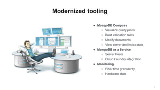 6
Modernized tooling
● MongoDB Compass
○ Visualize query plans
○ Build validation rules
○ Modify documents
○ View server and index stats
● MongoDB as a Service
○ Server Pools
○ Cloud Foundry integration
● Monitoring
○ Finer time granularity
○ Hardware stats
 