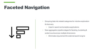 Faceted Navigation
• Grouping data into related categories for intuitive exploration
& discovery
• Used in search and analytics applications
• New aggregation pipeline stages for faceting, bucketing &
sorted counts across multiple dimensions
• Eliminates requirementfor external search engine
 