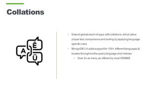 Collations
• Extend global reach ofapps with collations,which allow
proper text comparisons and sorting by applying language-
specific rules
• MongoDB 3.4 adds supportfor 100+ differentlanguages &
locales throughoutthe query language and indexes
• Over 2x as many as offered by most RDBMS
 