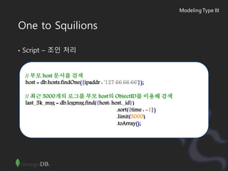 One to Squilions
• Script – 조인 처리
// 부모 host 문서를 검색
host = db.hosts.findOne({ipaddr : '127.66.66.66'});
// 최근 5000개의 로그를 부모 host의 ObjectID를 이용해 검색
last_5k_msg = db.logmsg.find({host: host._id})
.sort({time : -1})
.limit(5000)
.toArray();
ModelingType III
 