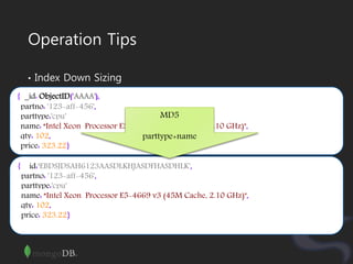 Operation Tips
• Index Down Sizing
{ _id: ObjectID('AAAA'),
partno: '123-aff-456',
parttype:'cpu'
name: “Intel Xeon Processor E5-4669 v3 (45M Cache, 2.10 GHz)",
qty: 102,
price: 323.22}
{ _id:‘EBDSJDSAH6123AASDLKHJASDFHASDHLK',
partno: '123-aff-456',
parttype:'cpu'
name: “Intel Xeon Processor E5-4669 v3 (45M Cache, 2.10 GHz)",
qty: 102,
price: 323.22}
MD5
parttype+name
 